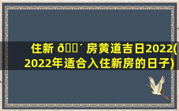 住新 🐴 房黄道吉日2022(2022年适合入住新房的日子)